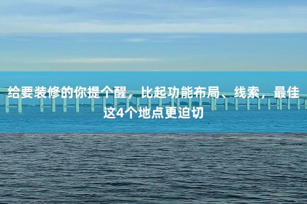 给要装修的你提个醒，比起功能布局、线索，最佳这4个地点更迫切