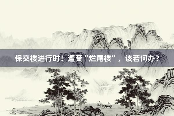 保交楼进行时！遭受“烂尾楼”，该若何办？