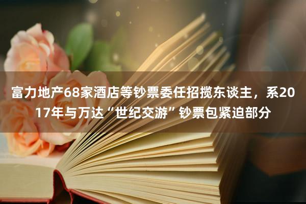 富力地产68家酒店等钞票委任招揽东谈主,系2017年与万达“世纪交游”钞票包紧迫部分