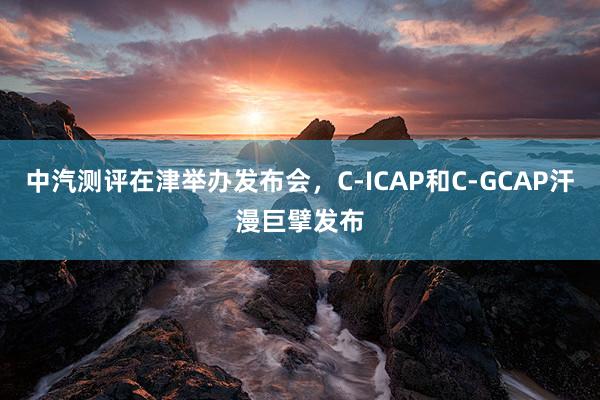 中汽测评在津举办发布会，C-ICAP和C-GCAP汗漫巨擘发布