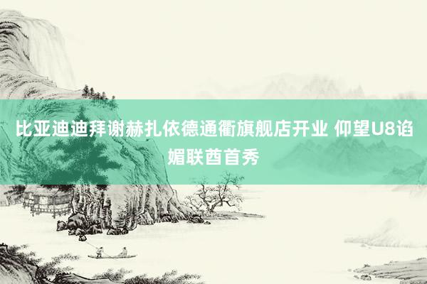 比亚迪迪拜谢赫扎依德通衢旗舰店开业 仰望U8谄媚联酋首秀