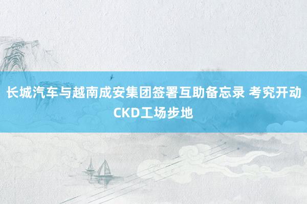长城汽车与越南成安集团签署互助备忘录 考究开动CKD工场步地