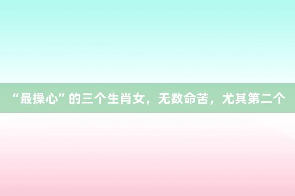 “最操心”的三个生肖女,无数命苦,尤其第二个