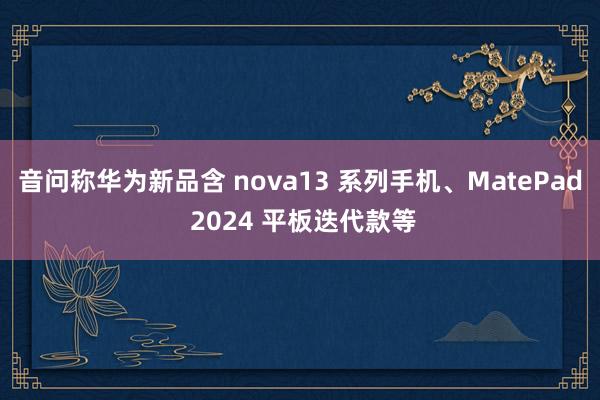 音问称华为新品含 nova13 系列手机、MatePad 2024 平板迭代款等