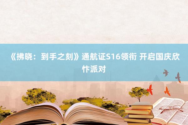《拂晓：到手之刻》通航证S16领衔 开启国庆欣忭派对