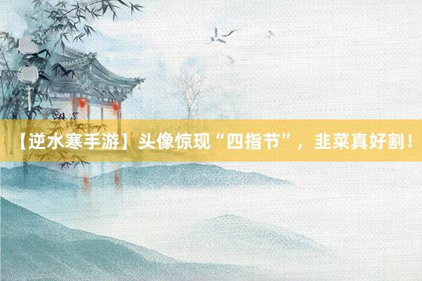 【逆水寒手游】头像惊现“四指节”，韭菜真好割！