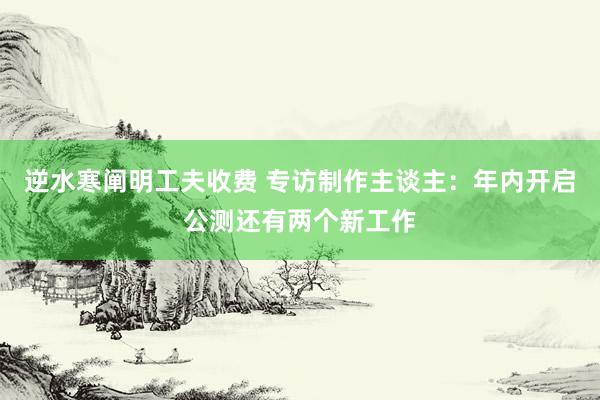 逆水寒阐明工夫收费 专访制作主谈主:年内开启公测还有两个新工作