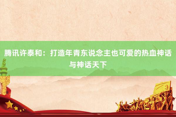 腾讯许泰和：打造年青东说念主也可爱的热血神话与神话天下