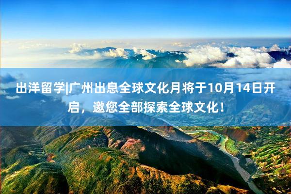 出洋留学|广州出息全球文化月将于10月14日开启,邀您全部探索全球文化!