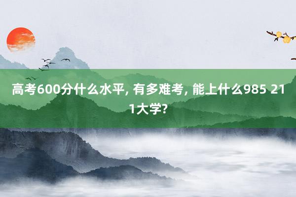 高考600分什么水平, 有多难考, 能上什么985 211大学?