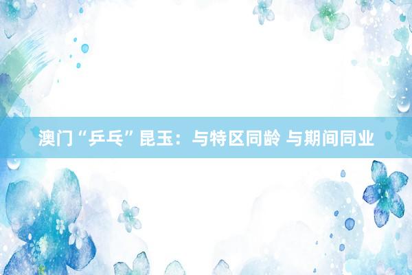 澳门“乒乓”昆玉:与特区同龄 与期间同业