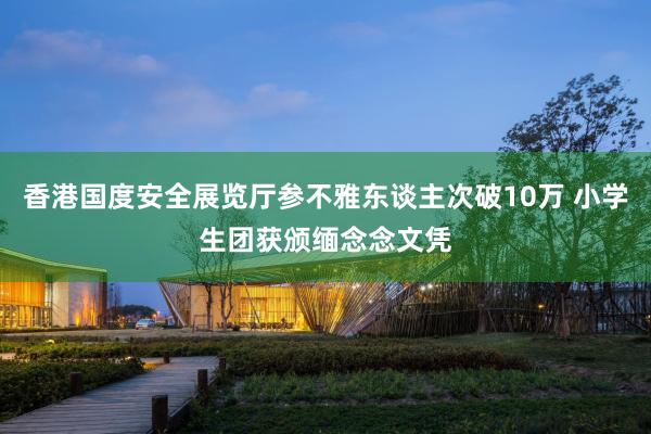 香港国度安全展览厅参不雅东谈主次破10万 小学生团获颁缅念念文凭