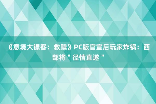《意境大镖客：救赎》PC版官宣后玩家炸锅：西部将＂径情直遂＂
