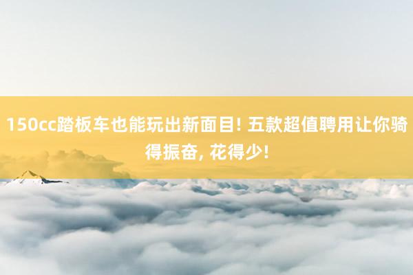 150cc踏板车也能玩出新面目! 五款超值聘用让你骑得振奋, 花得少!