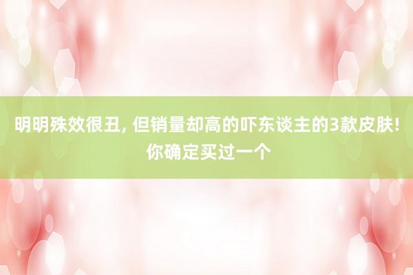 明明殊效很丑, 但销量却高的吓东谈主的3款皮肤! 你确定买过一个