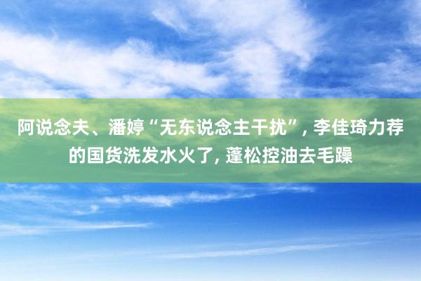 阿说念夫、潘婷“无东说念主干扰”, 李佳琦力荐的国货洗发水火了, 蓬松控油去毛躁