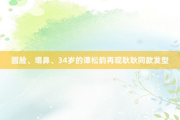 圆脸、塌鼻、34岁的谭松韵再现耿耿同款发型