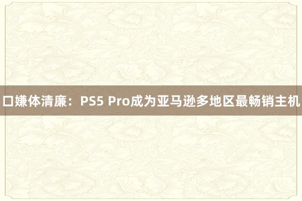 口嫌体清廉:PS5 Pro成为亚马逊多地区最畅销主机