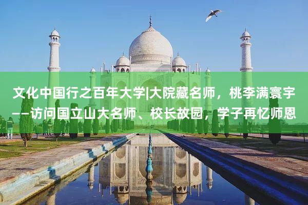 文化中国行之百年大学|大院藏名师,桃李满寰宇——访问国立山大名师、校长故园,学子再忆师恩