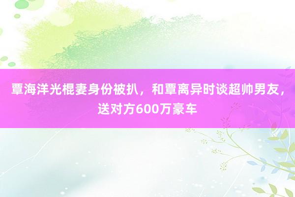 覃海洋光棍妻身份被扒,和覃离异时谈超帅男友,送对方600万豪车