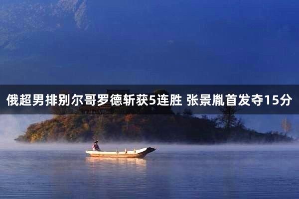 俄超男排别尔哥罗德斩获5连胜 张景胤首发夺15分