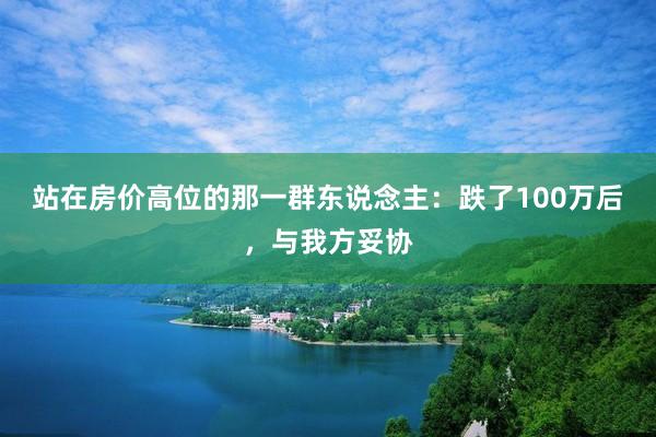 站在房价高位的那一群东说念主：跌了100万后，与我方妥协