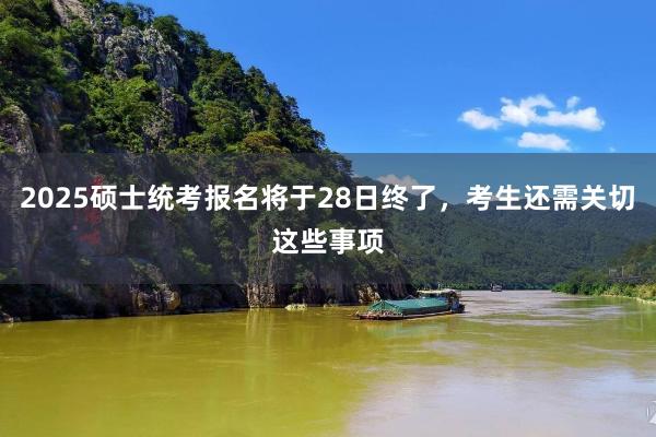 2025硕士统考报名将于28日终了，考生还需关切这些事项