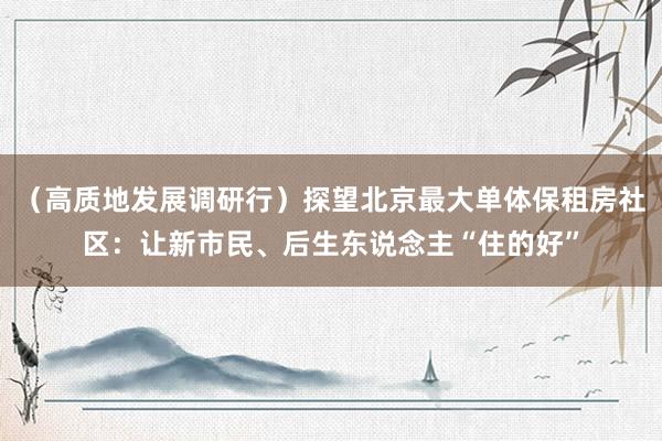 （高质地发展调研行）探望北京最大单体保租房社区：让新市民、后生东说念主“住的好”