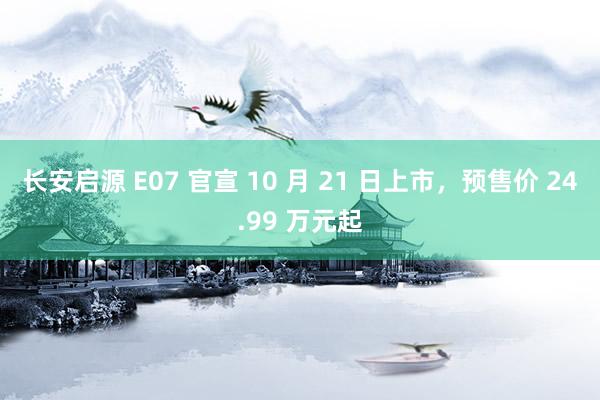 长安启源 E07 官宣 10 月 21 日上市，预售价 24.99 万元起