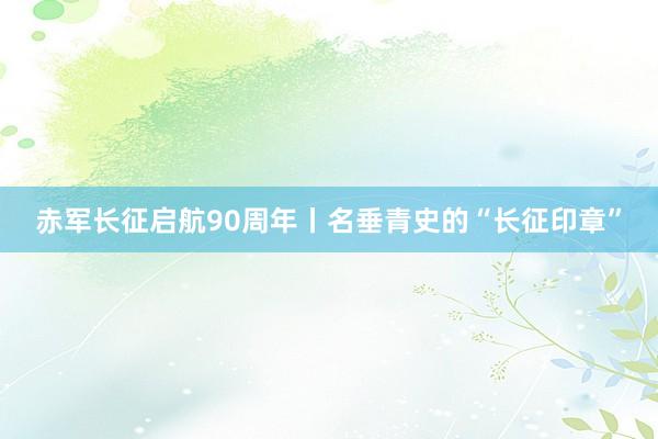 赤军长征启航90周年丨名垂青史的“长征印章”
