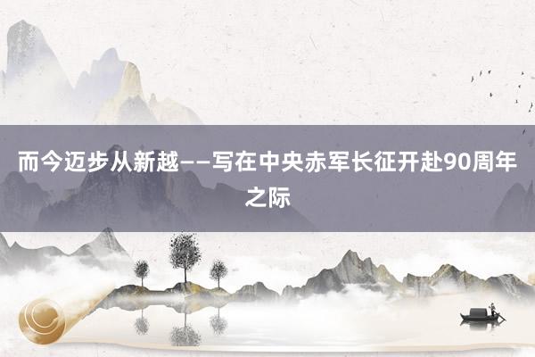 而今迈步从新越——写在中央赤军长征开赴90周年之际