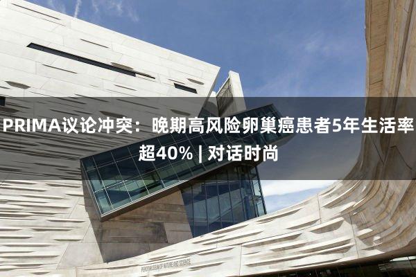 PRIMA议论冲突:晚期高风险卵巢癌患者5年生活率超40% | 对话时尚