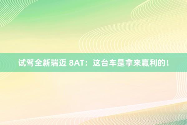 试驾全新瑞迈 8AT:这台车是拿来赢利的!
