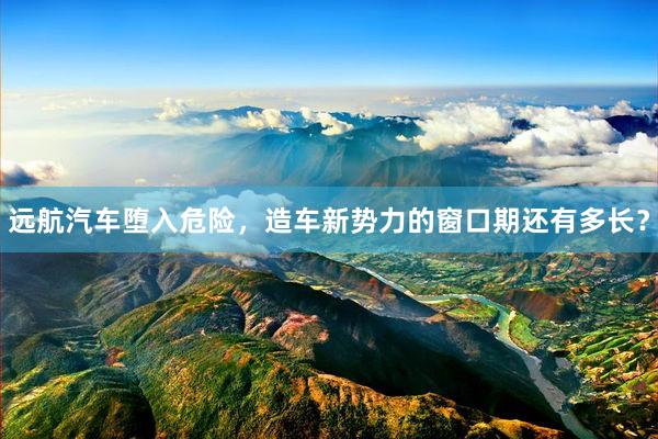 远航汽车堕入危险,造车新势力的窗口期还有多长?