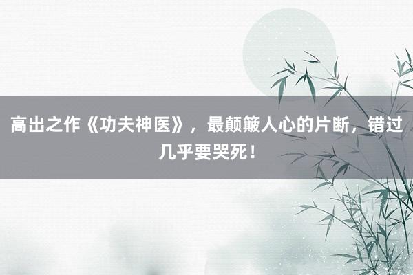 高出之作《功夫神医》，最颠簸人心的片断，错过几乎要哭死！