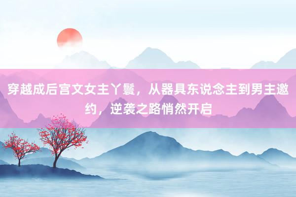 穿越成后宫文女主丫鬟，从器具东说念主到男主邀约，逆袭之路悄然开启