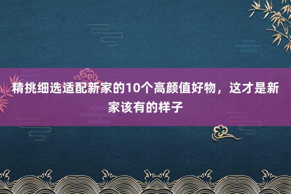 精挑细选适配新家的10个高颜值好物，这才是新家该有的样子