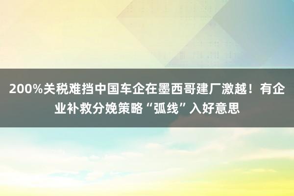 200%关税难挡中国车企在墨西哥建厂激越!有企业补救分娩策略“弧线”入好意思