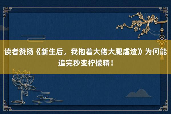 读者赞扬《新生后,我抱着大佬大腿虐渣》为何能追完秒变柠檬精!