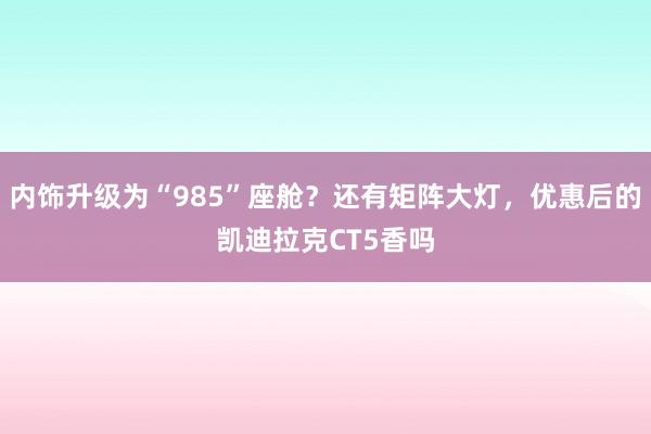 内饰升级为“985”座舱?还有矩阵大灯,优惠后的凯迪拉克CT5香吗