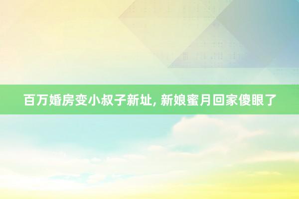 百万婚房变小叔子新址, 新娘蜜月回家傻眼了