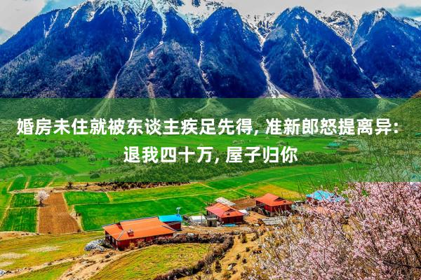 婚房未住就被东谈主疾足先得, 准新郎怒提离异: 退我四十万, 屋子归你