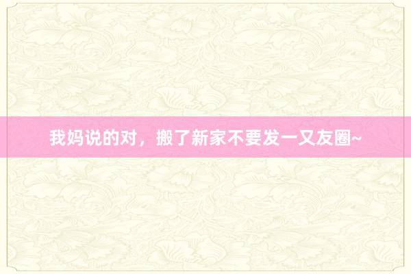我妈说的对,搬了新家不要发一又友圈~
