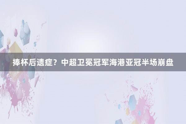 捧杯后遗症?中超卫冕冠军海港亚冠半场崩盘
