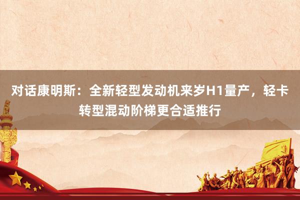 对话康明斯:全新轻型发动机来岁H1量产,轻卡转型混动阶梯更合适推行