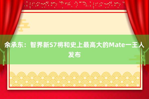 余承东：智界新S7将和史上最高大的Mate一王人发布