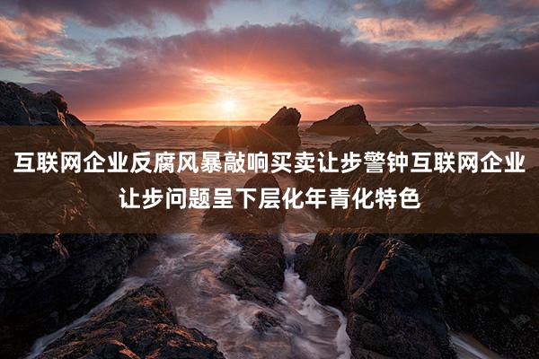 互联网企业反腐风暴敲响买卖让步警钟互联网企业让步问题呈下层化年青化特色