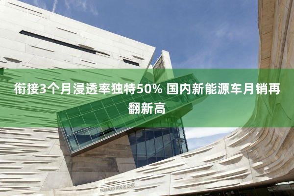 衔接3个月浸透率独特50% 国内新能源车月销再翻新高