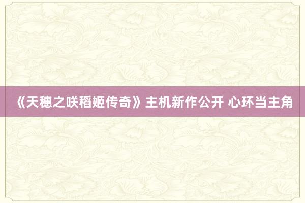 《天穗之咲稻姬传奇》主机新作公开 心环当主角