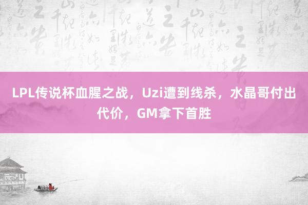 LPL传说杯血腥之战,Uzi遭到线杀,水晶哥付出代价,GM拿下首胜